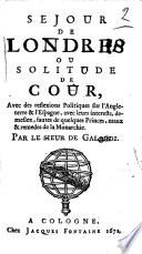 Sejour de Londres ou solitude de cour, avec de reflexions politiques sur l'Angleterre & l'Espagne, avec leurs interests, demeslez, fautes de quelques princes, maux & remedes de la monarchie. Par le sieur de Galardi