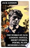 The Works of Jack London: Novels, Short Stories, Poems, Plays, Memoirs & Essays